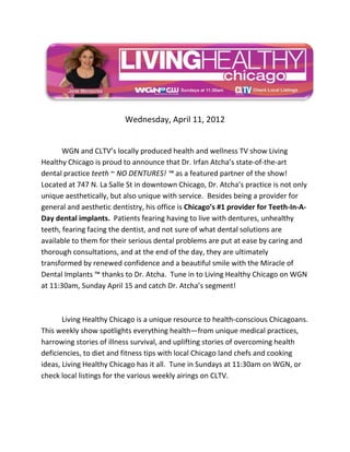 Wednesday, April 11, 2012


       WGN and CLTV’s locally produced health and wellness TV show Living
Healthy Chicago is proud to announce that Dr. Irfan Atcha’s state-of-the-art
dental practice teeth ~ NO DENTURES! ™ as a featured partner of the show!
Located at 747 N. La Salle St in downtown Chicago, Dr. Atcha’s practice is not only
unique aesthetically, but also unique with service. Besides being a provider for
general and aesthetic dentistry, his office is Chicago’s #1 provider for Teeth-In-A-
Day dental implants. Patients fearing having to live with dentures, unhealthy
teeth, fearing facing the dentist, and not sure of what dental solutions are
available to them for their serious dental problems are put at ease by caring and
thorough consultations, and at the end of the day, they are ultimately
transformed by renewed confidence and a beautiful smile with the Miracle of
Dental Implants ™ thanks to Dr. Atcha. Tune in to Living Healthy Chicago on WGN
at 11:30am, Sunday April 15 and catch Dr. Atcha’s segment!



       Living Healthy Chicago is a unique resource to health-conscious Chicagoans.
This weekly show spotlights everything health—from unique medical practices,
harrowing stories of illness survival, and uplifting stories of overcoming health
deficiencies, to diet and fitness tips with local Chicago land chefs and cooking
ideas, Living Healthy Chicago has it all. Tune in Sundays at 11:30am on WGN, or
check local listings for the various weekly airings on CLTV.
 