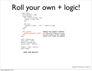 Roll your own + logic!
                            class Person
                              attr_accessor :name
                              class Couple
                                def initialize(one, two)
                                  @pair = [one, two]
                                end

                                def to_s
                                  @pair[0].name + " and " + @pair[1].name
                                end
                              end

                              def +(other)                 Adding two people is deﬁned
                                Couple.new(self, other)
                              end
                                                           as returning a Person::Couple
                            end                            object with those two people.

                            john = Person.new
                            john.name = "John"
                            marcia = Person.new
                            marcia.name = "Marcia"

                            couple = john + marcia
                            puts couple

                               John and Marcia




                                                                                           Copyright © 2010, Ruby Power and Light, LLC


Friday, September 3, 2010
 
