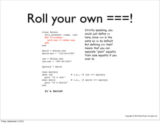 Roll your own ===!
                                                               Strictly speaking, you
                              class Person
                                attr_accessor :name, :ssn      could just deﬁne ==
                                def ===(other)                 here, since === is the
                                  self.ssn == other.ssn        same as == by default.
                                end
                              end                              But deﬁning === itself
                                                               means that you can
                              david = Person.new
                                                               separate "plain" equality
                              david.ssn = "123-45-6789"
                                                               from case equality if you
                              joe = Person.new                 wish to.
                              joe.ssn = "987-65-4321"

                              mystery = david

                              case mystery
                              when joe               # i.e., if joe === mystery
                                puts "It's Joe!"
                              when david             # i.e., if david === mystery
                                puts "It's David!"
                              end

                                It's David!




                                                                                           Copyright © 2010, Ruby Power and Light, LLC


Friday, September 3, 2010
 