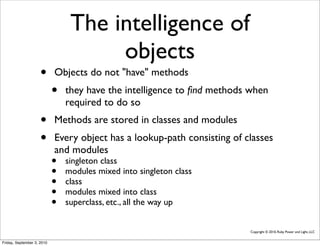 The intelligence of
                                      objects
                     •      Objects do not "have" methods
                            •   they have the intelligence to ﬁnd methods when
                                required to do so
                     •      Methods are stored in classes and modules
                     •      Every object has a lookup-path consisting of classes
                            and modules
                            •   singleton class
                            •   modules mixed into singleton class
                            •   class
                            •   modules mixed into class
                            •   superclass, etc., all the way up


                                                                          Copyright © 2010, Ruby Power and Light, LLC


Friday, September 3, 2010
 