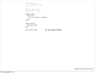 class Person
                              attr_accessor :name
                            end

                            david = Person.new
                            david.name = "David"

                            module Vocal
                              def talk
                                "Hi, my name is #{name}."
                              end
                            end

                            class Person
                              include Vocal
                            end

                            puts david.talk          Hi, my name is David.




                                                                             Copyright © 2010, Ruby Power and Light, LLC


Friday, September 3, 2010
 