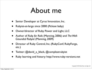About me
                     •      Senior Developer at Cyrus Innovation, Inc.
                     •      Rubyist-at-large since 2000 (Pickaxe baby)
                     •      Owner/director of Ruby Power and Light, LLC
                     •      Author of Ruby for Rails (Manning, 2006) and The Well-
                            Grounded Rubyist (Manning, 2009)
                     •      Director of Ruby Central, Inc. (RubyConf, RubyForge,
                            etc.)
                     •      Twitter: @david_a_black, @compleatrubyist
                     •      Ruby learning and history: http://www.ruby-versions.net


                                                                             Copyright © 2010, Ruby Power and Light, LLC


Friday, September 3, 2010
 