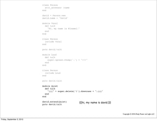 class Person
                              attr_accessor :name
                            end

                            david = Person.new
                            david.name = "David"

                            module Vocal
                              def talk
                                "Hi, my name is #{name}."
                              end
                            end

                            class Person
                              include Vocal
                            end

                            puts david.talk

                            module Loud
                              def talk
                                super.upcase.chomp('.') + "!!!"
                              end
                            end

                            class Person
                              include Loud
                            end

                            puts david.talk

                            module Quiet
                              def talk
                                "(((" + super.delete('!').downcase + ".)))"
                              end
                            end

                            david.extend(Quiet)         (((hi, my name is david.)))
                            puts david.talk



                                                                                      Copyright © 2010, Ruby Power and Light, LLC


Friday, September 3, 2010
 
