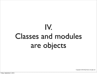 IV.
                            Classes and modules
                                 are objects

                                             Copyright © 2010, Ruby Power and Light, LLC


Friday, September 3, 2010
 