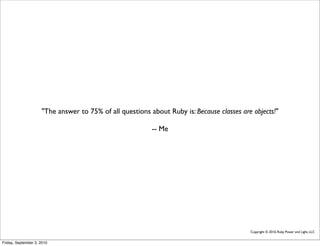 "The answer to 75% of all questions about Ruby is: Because classes are objects!"

                                                          -- Me




                                                                                           Copyright © 2010, Ruby Power and Light, LLC


Friday, September 3, 2010
 