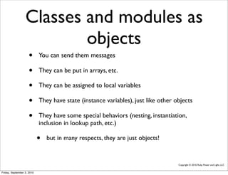 Classes and modules as
                          objects
                     •      You can send them messages

                     •      They can be put in arrays, etc.

                     •      They can be assigned to local variables

                     •      They have state (instance variables), just like other objects

                     •      They have some special behaviors (nesting, instantiation,
                            inclusion in lookup path, etc.)

                            •   but in many respects, they are just objects!


                                                                                   Copyright © 2010, Ruby Power and Light, LLC


Friday, September 3, 2010
 