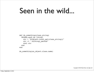 Seen in the wild...

                            def do_something(class_string)
                              THINGS.each do |thing|
                                str = "#{Object.const_get(class_string)}"
                                str << ".#{thing}_method"
                                eval str
                              end
                            end

                            do_something(an_object.class.name)




                                                                            Copyright © 2010, Ruby Power and Light, LLC


Friday, September 3, 2010
 