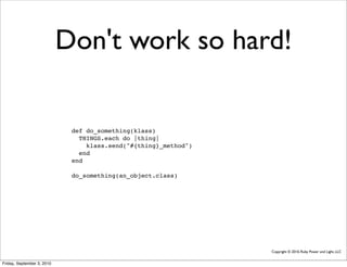 Don't work so hard!

                             def do_something(klass)
                               THINGS.each do |thing|
                                 klass.send("#{thing}_method")
                               end
                             end

                             do_something(an_object.class)




                                                                 Copyright © 2010, Ruby Power and Light, LLC


Friday, September 3, 2010
 