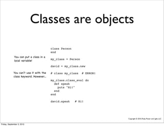 Classes are objects
                                         class Person
                                         end
              You can put a class in a
                                         my_class = Person
              local variable!
                                         david = my_class.new

             You can't use it with the   # class my_class    # ERROR!
             class keyword. However...
                                         my_class.class_eval do
                                           def speak
                                             puts "Hi!"
                                           end
                                         end

                                         david.speak    # Hi!




                                                                        Copyright © 2010, Ruby Power and Light, LLC


Friday, September 3, 2010
 