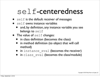 self-centeredness
                    •       self is the default receiver of messages
                    •       self owns instance variables
                            • and, by deﬁnition, any instance variable you see
                              belongs to self
                    •       The value of self changes:
                            • in class deﬁnition (becomes the class)
                            • in method deﬁnition (to object that will call
                              method)
                            • in instance_eval (becomes the receiver)
                            • in class_eval (becomes the class/module)




                                                                          Copyright © 2010, Ruby Power and Light, LLC


Friday, September 3, 2010
 