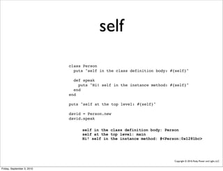 self
                            class Person
                              puts "self in the class definition body: #{self}"

                              def speak
                                puts "Hi! self in the instance method: #{self}"
                              end
                            end

                            puts "self at the top level: #{self}"

                            david = Person.new
                            david.speak

                                 self in the class definition body: Person
                                 self at the top level: main
                                 Hi! self in the instance method: #<Person:0x1281bc>




                                                                        Copyright © 2010, Ruby Power and Light, LLC


Friday, September 3, 2010
 