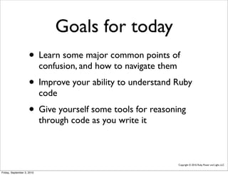Goals for today
                     • Learn some major common points of
                            confusion, and how to navigate them
                     • Improve your ability to understand Ruby
                            code
                     • Give yourself some tools for reasoning
                            through code as you write it



                                                                  Copyright © 2010, Ruby Power and Light, LLC


Friday, September 3, 2010
 