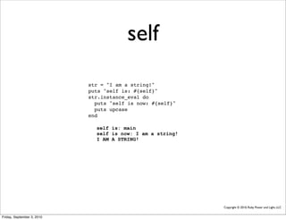 self
                            str = "I am a string!"
                            puts "self is: #{self}"
                            str.instance_eval do
                              puts "self is now: #{self}"
                              puts upcase
                            end

                              self is: main
                              self is now: I am a string!
                              I AM A STRING!




                                                            Copyright © 2010, Ruby Power and Light, LLC


Friday, September 3, 2010
 