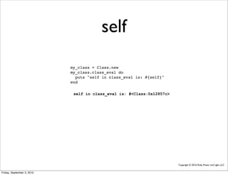 self
                            my_class = Class.new
                            my_class.class_eval do
                              puts "self in class_eval is: #{self}"
                            end

                             self in class_eval is: #<Class:0x12857c>




                                                                        Copyright © 2010, Ruby Power and Light, LLC


Friday, September 3, 2010
 