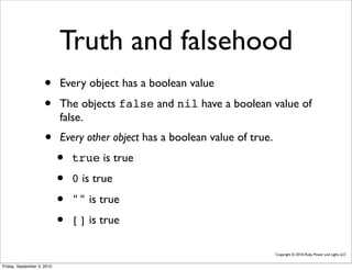 Truth and falsehood
                     •      Every object has a boolean value
                     •      The objects false and nil have a boolean value of
                            false.
                     •      Every other object has a boolean value of true.
                            •   true is true
                            •   0 is true

                            •   "" is true
                            •   [] is true

                                                                              Copyright © 2010, Ruby Power and Light, LLC


Friday, September 3, 2010
 
