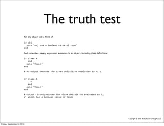 The truth test
                        For any object obj, think of:

                        if obj
                          puts "obj has a boolean value of true"
                        end

                        And remember... every expression evaluates to an object, including class deﬁnitions!

                        if class A
                            end
                          puts "True!"
                        end

                        # No output(because the class definition evaluates to nil)


                        if class A
                              0
                            end
                          puts "True!"
                        end

                        # Output: True!(because the class definition evaluates to 0,
                        # which has a boolean value of true)




                                                                                                               Copyright © 2010, Ruby Power and Light, LLC


Friday, September 3, 2010
 