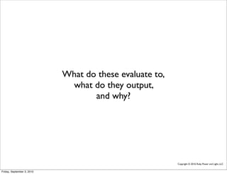 What do these evaluate to,
                             what do they output,
                                   and why?




                                                         Copyright © 2010, Ruby Power and Light, LLC


Friday, September 3, 2010
 