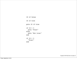 10 if false

                            10 if true

                            puts 10 if true

                            if 10 > 3
                              puts "True!"
                            else
                              puts "Not true!"
                            end

                            if 10 > 3
                              "True!"
                            end




                                                 Copyright © 2010, Ruby Power and Light, LLC


Friday, September 3, 2010
 