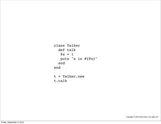 class Talker
                              def talk
                               @x = 1
                               puts "x is #{@x}"
                              end
                            end

                            t = Talker.new
                            t.talk




                                                   Copyright © 2010, Ruby Power and Light, LLC


Friday, September 3, 2010
 