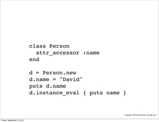 class Person
                              attr_accessor :name
                            end

                            d = Person.new
                            d.name = "David"
                            puts d.name
                            d.instance_eval { puts name }


                                                        Copyright © 2010, Ruby Power and Light, LLC


Friday, September 3, 2010
 