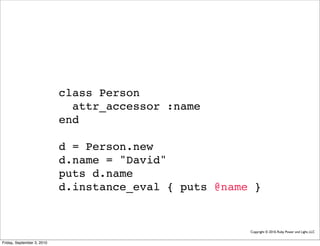 class Person
                              attr_accessor :name
                            end

                            d = Person.new
                            d.name = "David"
                            puts d.name
                            d.instance_eval { puts @name }


                                                        Copyright © 2010, Ruby Power and Light, LLC


Friday, September 3, 2010
 