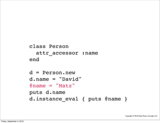 class Person
                              attr_accessor :name
                            end

                            d = Person.new
                            d.name = "David"
                            @name = "Matz"
                            puts d.name
                            d.instance_eval { puts @name }

                                                         Copyright © 2010, Ruby Power and Light, LLC


Friday, September 3, 2010
 