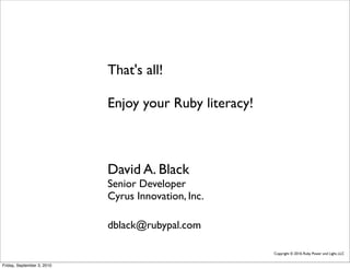 That's all!

                            Enjoy your Ruby literacy!



                            David A. Black
                            Senior Developer
                            Cyrus Innovation, Inc.

                            dblack@rubypal.com

                                                        Copyright © 2010, Ruby Power and Light, LLC


Friday, September 3, 2010
 