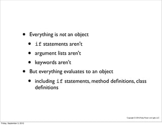 •    Everything is not an object
                            •   if statements aren't
                            •   argument lists aren't
                            •   keywords aren't
                       •    But everything evaluates to an object
                            •   including if statements, method deﬁnitions, class
                                deﬁnitions




                                                                        Copyright © 2010, Ruby Power and Light, LLC


Friday, September 3, 2010
 