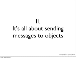 II.
                            It's all about sending
                            messages to objects

                                                Copyright © 2010, Ruby Power and Light, LLC


Friday, September 3, 2010
 