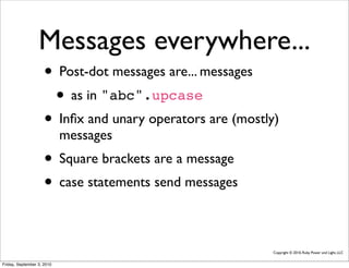 Messages everywhere...
                     • Post-dot messages are... messages
                      • as in "abc".upcase
                     • Inﬁx and unary operators are (mostly)
                            messages
                     • Square brackets are a message
                     • case statements send messages

                                                           Copyright © 2010, Ruby Power and Light, LLC


Friday, September 3, 2010
 