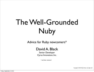 The Well-Grounded
                                  Nuby
                               Advice for Ruby newcomers*

                                    David A. Black
                                      Senior Developer
                                     Cyrus Innovation, Inc.

                                         * and their mentors!




                                                                Copyright © 2010, Ruby Power and Light, LLC


Friday, September 3, 2010
 