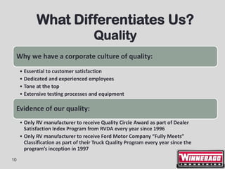 What Differentiates Us?
                                     Quality
 Why we have a corporate culture of quality:
     • Essential to customer satisfaction
     • Dedicated and experienced employees
     • Tone at the top
     • Extensive testing processes and equipment

 Evidence of our quality:
     • Only RV manufacturer to receive Quality Circle Award as part of Dealer
       Satisfaction Index Program from RVDA every year since 1996
     • Only RV manufacturer to receive Ford Motor Company “Fully Meets”
       Classification as part of their Truck Quality Program every year since the
       program’s inception in 1997
10
 