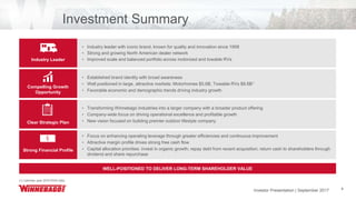 Investor Presentation | June 2017 4
• Industry leader with iconic brand, known for quality and innovation since 1958
• Strong and growing North American dealer network
• Improved scale and balanced portfolio across motorized and towable RVs
• Established brand identity with broad awareness
• Well positioned in large, attractive markets: Motorhomes $5.6B, Towable RVs $8.6B1
• Favorable economic and demographic trends driving industry growth
• Transforming Winnebago Industries into a larger company with a broader product offering
• Company-wide focus on driving operational excellence and profitable growth
• New vision focused on building premier outdoor lifestyle company
• Focus on enhancing operating leverage through greater efficiencies and continuous improvement
• Attractive margin profile drives strong free cash flow
• Capital allocation priorities: invest in organic growth; repay debt from recent acquisition; return cash to shareholders through
dividend and share repurchase
Investment Summary
Industry Leader
Compelling Growth
Opportunity
Clear Strategic Plan
Strong Financial Profile
WELL-POSITIONED TO DELIVER LONG-TERM SHAREHOLDER VALUE
(1) Calendar year 2016 RVIA Data
Investor Presentation | September 2017
 