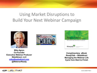 © 2014 WEBATTRACT
Mike Agron
Co-Founder
Executive Webinar Producer
WebAttract, LLC
mike@webattract.com
@WebinarReady
Using Market Disruptions to
Build Your Next Webinar Campaign
Complimentary eBook
ReadyTalk – WebAttract
Managing the Webinar Life
Cycle from Start to Finish
 