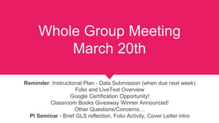 Reminder: Instructional Plan - Data Submission (when due next week)
Folio and LiveText Overview
Google Certification Opportunity!
Classroom Books Giveaway Winner Announced!
Other Questions/Concerns…
PI Seminar - Brief GLS reflection, Folio Activity, Cover Letter intro
Whole Group Meeting
March 20th
 