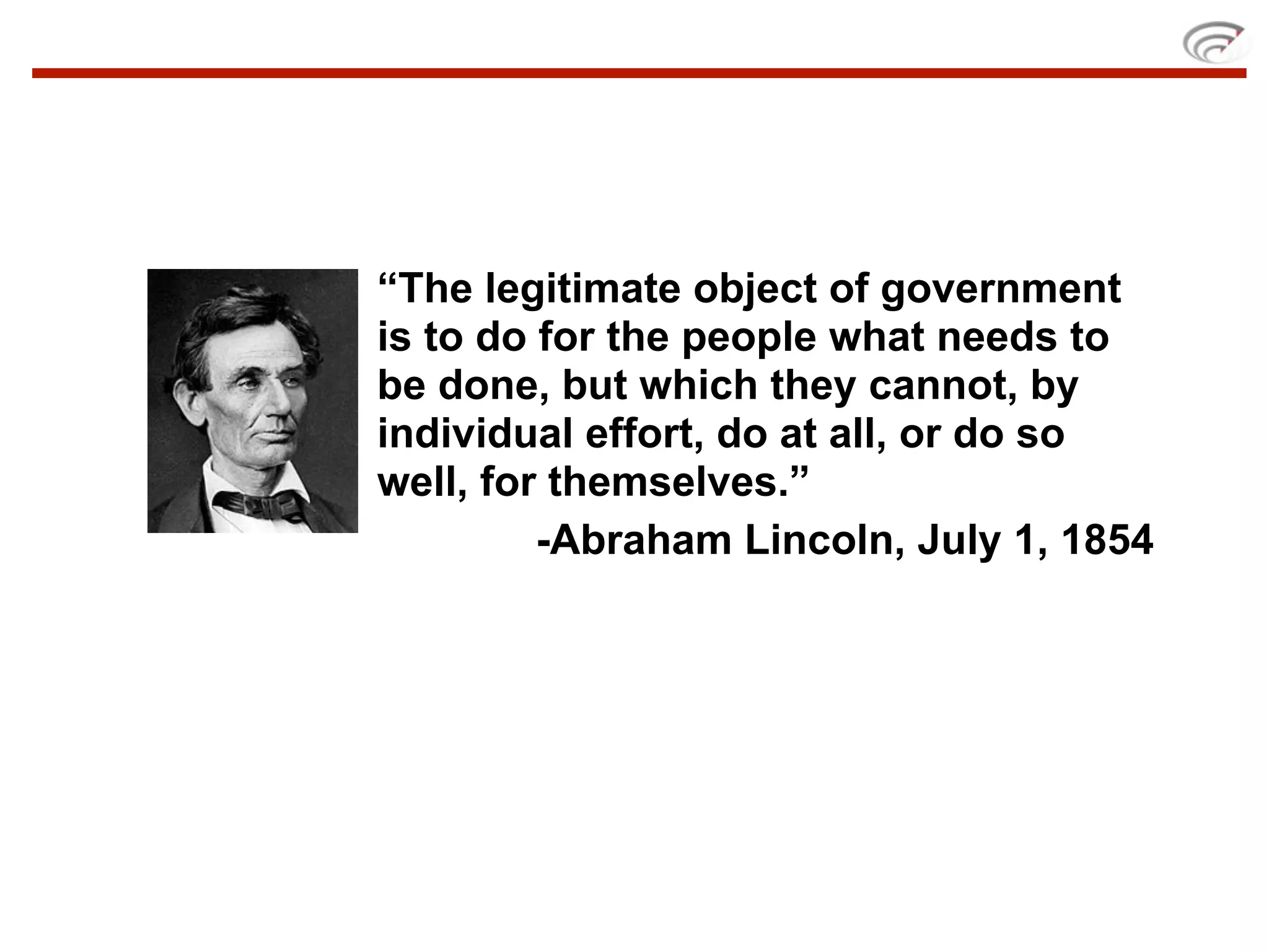 “The legitimate object of government
is to do for the people what needs to
be done, but which they cannot, by
individual effort, do at all, or do so
well, for themselves.”
         -Abraham Lincoln, July 1, 1854
 