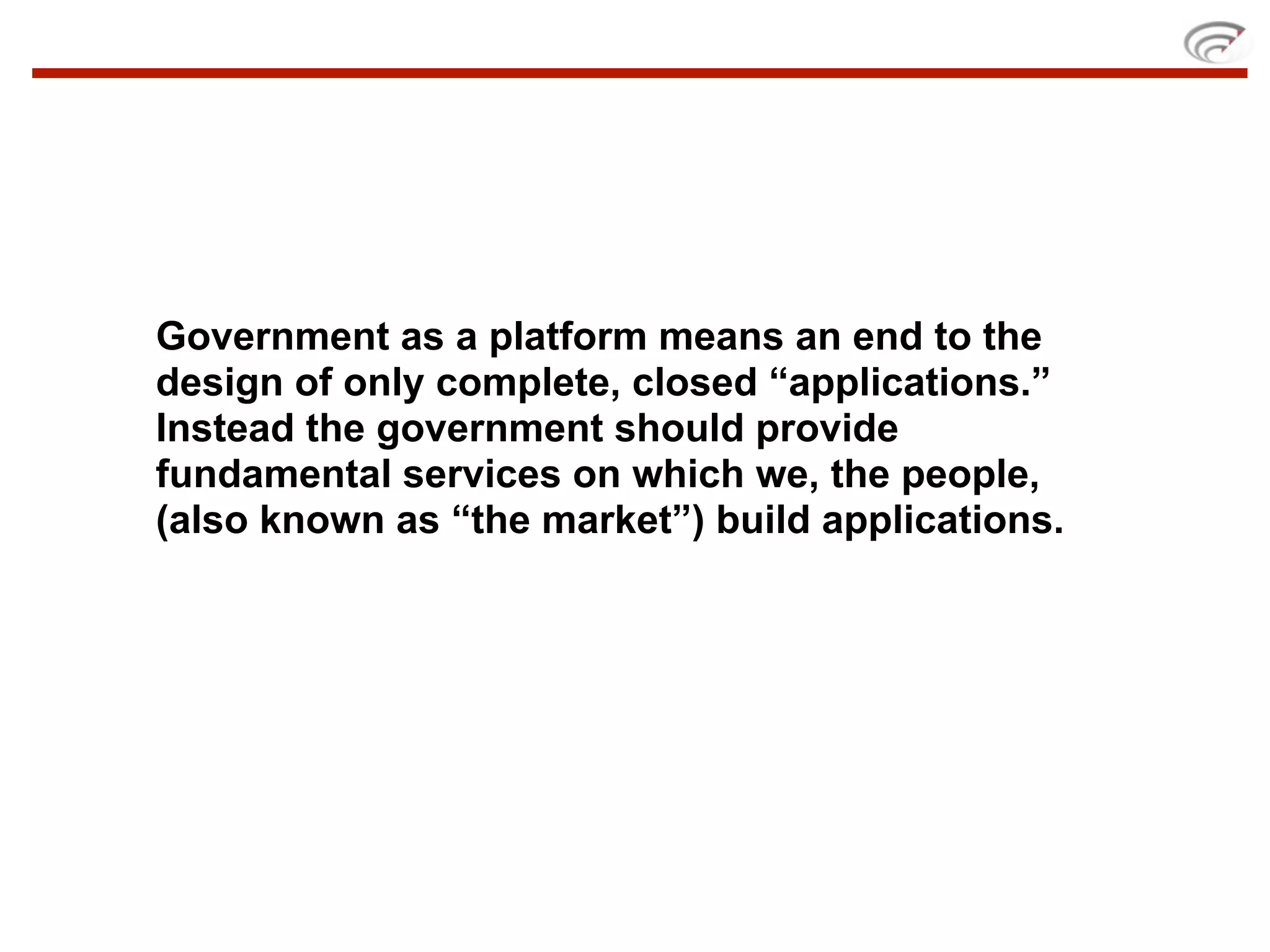 Government as a platform means an end to the
design of only complete, closed “applications.”
Instead the government should provide
fundamental services on which we, the people,
(also known as “the market”) build applications.
 