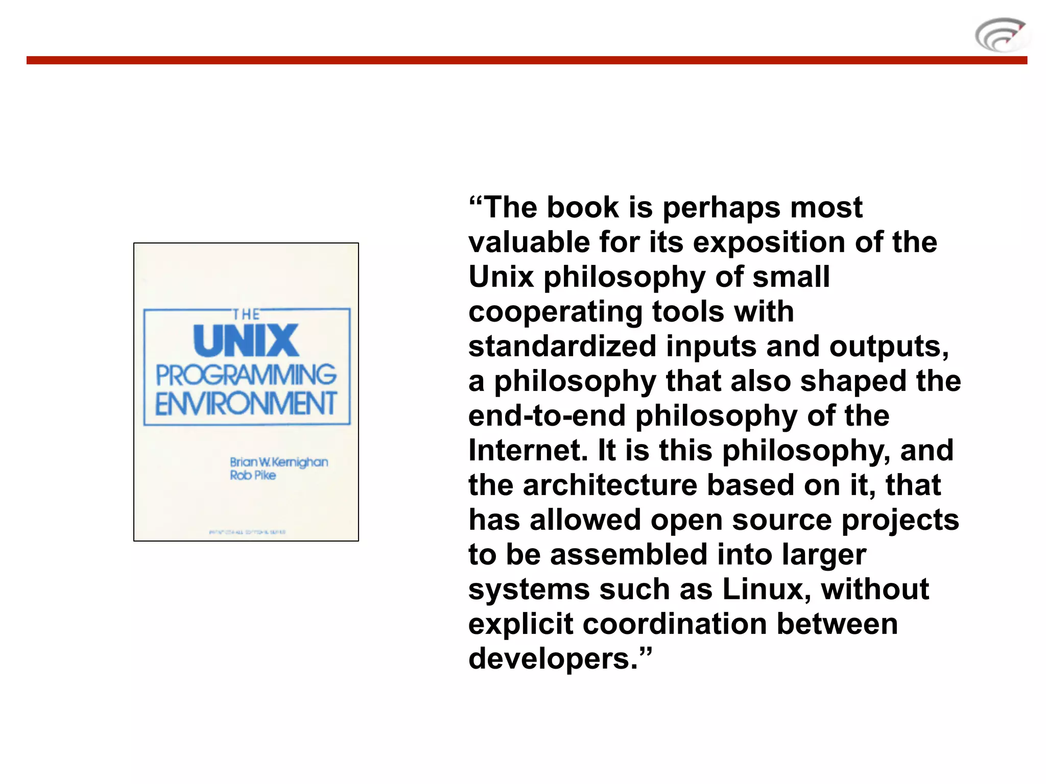 “The book is perhaps most
valuable for its exposition of the
Unix philosophy of small
cooperating tools with
standardized inputs and outputs,
a philosophy that also shaped the
end-to-end philosophy of the
Internet. It is this philosophy, and
the architecture based on it, that
has allowed open source projects
to be assembled into larger
systems such as Linux, without
explicit coordination between
developers.”
 