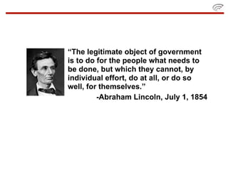 “The legitimate object of government
is to do for the people what needs to
be done, but which they cannot, by
individual effort, do at all, or do so
well, for themselves.”
         -Abraham Lincoln, July 1, 1854
 