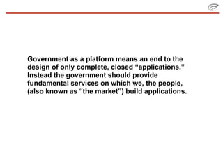 Government as a platform means an end to the
design of only complete, closed “applications.”
Instead the government should provide
fundamental services on which we, the people,
(also known as “the market”) build applications.
 
