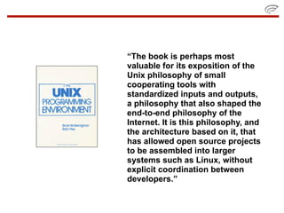 “The book is perhaps most
valuable for its exposition of the
Unix philosophy of small
cooperating tools with
standardized inputs and outputs,
a philosophy that also shaped the
end-to-end philosophy of the
Internet. It is this philosophy, and
the architecture based on it, that
has allowed open source projects
to be assembled into larger
systems such as Linux, without
explicit coordination between
developers.”
 