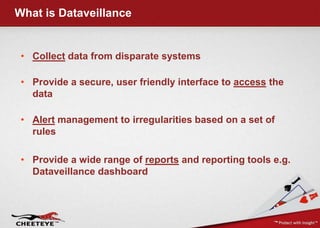 What is Dataveillance


 • Collect data from disparate systems

 • Provide a secure, user friendly interface to access the
   data

 • Alert management to irregularities based on a set of
   rules

 • Provide a wide range of reports and reporting tools e.g.
   Dataveillance dashboard
 