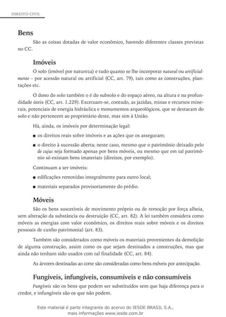 DIREITO CIVIL
Bens
São as coisas dotadas de valor econômico, havendo diferentes classes previstas
no CC.
Imóveis
O solo (imóvel por natureza) e tudo quanto se lhe incorporar natural ou artificial­
men­te – por acessão natural ou artificial (CC, art. 79), tais como as construções, plan-
tações etc.
O dono do solo também o é do subsolo e do espaço aéreo, na altura e na profun-
didade úteis (CC, art. 1.229). Excetuam-se, contudo, as jazidas, minas e recursos mine-
rais, potenciais de energia hidráulica e monumentos arqueológicos, que se destacam do
solo e não pertencem ao proprietário deste, mas sim à União.
Há, ainda, os imóveis por determinação legal:
os direitos reais sobre imóveis e as ações que os asseguram;■■
o direito à sucessão aberta; neste caso, mesmo que o patrimônio deixado pelo■■
de cujus seja formado apenas por bens móveis, ou mesmo que em tal patrimô-
nio só existam bens imateriais (direitos, por exemplo).
Continuam a ser imóveis:
edificações removidas integralmente para outro local;■■
materiais separados provisoriamente do prédio.■■
Móveis
São os bens suscetíveis de movimento próprio ou de remoção por força alheia,
sem alteração da substância ou destruição (CC, art. 82). A lei também considera como
móveis as energias com valor econômico, os direitos reais sobre móveis e os direitos
pessoais de cunho patrimonial (art. 83).
Também são considerados como móveis os materiais provenientes da demolição
de alguma construção, assim como os que sejam destinados a construções, mas que
ainda não tenham sido usados com tal finalidade (CC, art. 84).
As árvores destinadas ao corte são consideradas como bens móveis por antecipação.
Fungíveis, infungíveis, consumíveis e não consumíveis
Fungíveis são os bens que podem ser substituídos sem que haja diferença para o
credor, e infungíveis são os que não podem.
Este material é parte integrante do acervo do IESDE BRASIL S.A.,
mais informações www.iesde.com.br
 