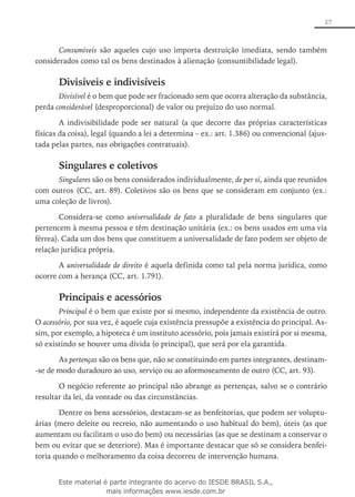 27
Consumíveis são aqueles cujo uso importa destruição imediata, sendo também
considerados como tal os bens destinados à alienação (consuntibilidade legal).
Divisíveis e indivisíveis
Divisível é o bem que pode ser fracionado sem que ocorra alteração da substância,
perda considerável (desproporcional) de valor ou prejuízo do uso normal.
A indivisibilidade pode ser natural (a que decorre das próprias características
físicas da coisa), legal (quando a lei a determina – ex.: art. 1.386) ou convencional (ajus-
tada pelas partes, nas obrigações contratuais).
Singulares e coletivos
Singulares são os bens considerados individualmente, de per si, ainda que reunidos
com outros (CC, art. 89). Coletivos são os bens que se consideram em conjunto (ex.:
uma coleção de livros).
Considera-se como universalidade de fato a pluralidade de bens singulares que
pertencem à mesma pessoa e têm destinação unitária (ex.: os bens usados em uma via
férrea). Cada um dos bens que constituem a universalidade de fato podem ser objeto de
relação jurídica própria.
A universalidade de direito é aquela definida como tal pela norma jurídica, como
ocorre com a herança (CC, art. 1.791).
Principais e acessórios
Principal é o bem que existe por si mesmo, independente da existência de outro.
O acessório, por sua vez, é aquele cuja existência pressupõe a existência do principal. As-
sim, por exemplo, a hipoteca é um instituto acessório, pois jamais existirá por si mesma,
só existindo se houver uma dívida (o principal), que será por ela garantida.
As pertenças são os bens que, não se constituindo em partes integrantes, destinam-
-se de modo duradouro ao uso, serviço ou ao aformoseamento de outro (CC, art. 93).
O negócio referente ao principal não abrange as pertenças, salvo se o contrário
resultar da lei, da vontade ou das circunstâncias.
Dentre os bens acessórios, destacam-se as benfeitorias, que podem ser voluptu-
árias (mero deleite ou recreio, não aumentando o uso habitual do bem), úteis (as que
aumentam ou facilitam o uso do bem) ou necessárias (as que se destinam a conservar o
bem ou evitar que se deteriore). Mas é importante destacar que só se considera benfei-
toria quando o melhoramento da coisa decorreu de intervenção humana.
Este material é parte integrante do acervo do IESDE BRASIL S.A.,
mais informações www.iesde.com.br
 