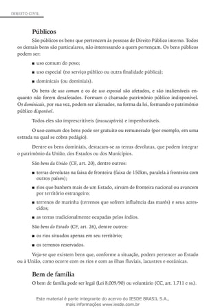 DIREITO CIVIL
Públicos
São públicos os bens que pertencem às pessoas de Direito Público interno. Todos
os de­mais bens são particulares, não interessando a quem pertençam. Os bens públicos
podem ser:
uso c■■ omum do povo;
uso especial (no serviço público ou outra finalidade pública);■■
dominicais■■ (ou dominiais).
Os bens de uso comum e os de uso especial são afetados, e são inalienáveis en-
quanto não forem desafetados. Formam o chamado patrimônio público indisponível.
Os dominicais, por sua vez, podem ser alienados, na forma da lei, formando o patrimônio
público disponível.
Todos eles são imprescritíveis (inusucapíveis) e impenhoráveis.
O uso comum dos bens pode ser gratuito ou remunerado (por exemplo, em uma
estrada na qual se cobra pedágio).
Dentre os bens dominiais, destacam-se as terras devolutas, que podem integrar
o patrimônio da União, dos Estados ou dos Municípios.
São bens da União (CF, art. 20), dentre outros:
te■■ rras devolutas na faixa de fronteira (faixa de 150km, paralela à fronteira com
outros países);
rios que banhem mais de um Estado, sirvam de fronteira nacional ou avancem■■
por território estrangeiro;
terrenos de marinha (terrenos que sofrem influência das marés) e seus acres-■■
cidos;
as terras tradicionalmente ocupadas pelos índios.■■
São bens do Estado (CF, art. 26), dentre outros:
os rios situados apenas em seu território;■■
os terrenos reser■■ vados.
Veja-se que existem bens que, conforme a situação, podem pertencer ao Estado
ou à União, como ocorre com os rios e com as ilhas fluviais, lacustres e oceânicas.
Bem de família
O bem de família pode ser legal (Lei 8.009/90) ou voluntário (CC, art. 1.711 e ss.).
Este material é parte integrante do acervo do IESDE BRASIL S.A.,
mais informações www.iesde.com.br
 