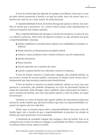 29
O bem de família legal não depende de qualquer providência, basta que se trate
do único imóvel pertencente à família e no qual ela resida. Será o de menor valor se a
família tiver mais de um e neles residir, de modo alternado.
A impenhorabilidade do bem de família abrange não apenas o imóvel, mas tam-
bém os móveis que o guarnecem. Se o imóvel estiver locado, serão impenhoráveis os
móveis do inquilino que estejam quitados.
Mas a impenhorabilidade não abrange os veículos de transporte, as obras de arte
e os adornos suntuosos. Além disso, há algumas exceções, ou seja, situações nas quais
a impenhorabilidade é afastada:
dívidas trabalhistas e previdenciárias relativas aos trabalhadores da própria re-■■
sidência;
dívida referente ao financiamento do próprio imóvel;■■
tributos e taxas incidentes sobre o imóvel (inclusive taxa de condomínio);■■
pensão alimentícia;■■
fiança locatícia;■■
imóvel adquirido com o produto de crime;■■
quando a própria família tiver oferecido o imóvel em hipoteca.■■
O bem de família voluntário é criado pelos cônjuges, pela entidade familiar ou
por terceiro, através de escritura pública, testamento ou doação (neste último caso, é
indispensável que haja aceitação expressa pelos beneficiários).
O bem de família se constitui em prédio residencial, urbano ou rural, com suas
pertenças e acessórios, não podendo ultrapassar um terço do patrimônio líquido ao
tempo da instituição. Pode abranger valores mobiliários (para conservação do imóvel e
para o sustento da família), mas estes não podem superar o valor do prédio, ao tempo
da instituição.
Constitui-se o bem de família pelo registro público do instrumento usado para
instituí-lo, sendo evidente que não haverá efeitos erga omnes da impenhorabilidade, en-
quanto tal registro não tiver sido feito.
Valem, aqui, as mesmas regras sobre a impenhorabilidade vistas para o bem de
família legal, com a ressalva de que a impenhorabilidade só prevalece em relação às
dívidas que sejam posteriores à sua instituição.
A dissolução da sociedade conjugal não extingue o bem de família. Este só se
extinguirá com a morte de ambos os cônjuges e a maioridade dos filhos, e mesmo assim
se nenhum destes estiver sujeito à curatela.
Este material é parte integrante do acervo do IESDE BRASIL S.A.,
mais informações www.iesde.com.br
 