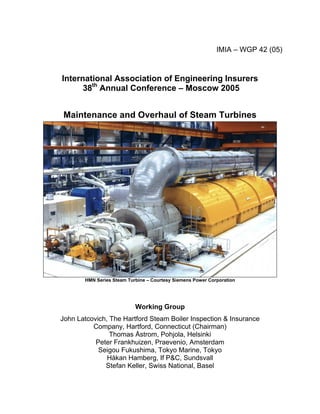 IMIA – WGP 42 (05)
International Association of Engineering Insurers
38th
Annual Conference – Moscow 2005
Maintenance and Overhaul of Steam Turbines
HMN Series Steam Turbine – Courtesy Siemens Power Corporation
Working Group
John Latcovich, The Hartford Steam Boiler Inspection & Insurance
Company, Hartford, Connecticut (Chairman)
Thomas Åstrom, Pohjola, Helsinki
Peter Frankhuizen, Praevenio, Amsterdam
Seigou Fukushima, Tokyo Marine, Tokyo
Håkan Hamberg, If P&C, Sundsvall
Stefan Keller, Swiss National, Basel
 