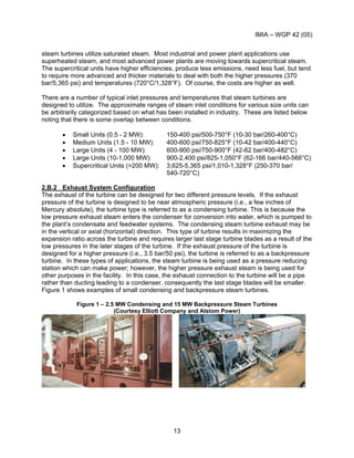 IMIA – WGP 42 (05)
13
steam turbines utilize saturated steam. Most industrial and power plant applications use
superheated steam, and most advanced power plants are moving towards supercritical steam.
The supercritical units have higher efficiencies, produce less emissions, need less fuel, but tend
to require more advanced and thicker materials to deal with both the higher pressures (370
bar/5,365 psi) and temperatures (720°C/1,328°F). Of course, the costs are higher as well.
There are a number of typical inlet pressures and temperatures that steam turbines are
designed to utilize. The approximate ranges of steam inlet conditions for various size units can
be arbitrarily categorized based on what has been installed in industry. These are listed below
noting that there is some overlap between conditions.
• Small Units (0.5 - 2 MW): 150-400 psi/500-750°F (10-30 bar/260-400°C)
• Medium Units (1.5 - 10 MW): 400-600 psi/750-825°F (10-42 bar/400-440°C)
• Large Units (4 - 100 MW): 600-900 psi/750-900°F (42-62 bar/400-482°C)
• Large Units (10-1,000 MW): 900-2,400 psi/825-1,050°F (62-166 bar/440-566°C)
• Supercritical Units (>200 MW): 3,625-5,365 psi/1,010-1,328°F (250-370 bar/
540-720°C)
2.B.2 Exhaust System Configuration
The exhaust of the turbine can be designed for two different pressure levels. If the exhaust
pressure of the turbine is designed to be near atmospheric pressure (i.e., a few inches of
Mercury absolute), the turbine type is referred to as a condensing turbine. This is because the
low pressure exhaust steam enters the condenser for conversion into water, which is pumped to
the plant’s condensate and feedwater systems. The condensing steam turbine exhaust may be
in the vertical or axial (horizontal) direction. This type of turbine results in maximizing the
expansion ratio across the turbine and requires larger last stage turbine blades as a result of the
low pressures in the later stages of the turbine. If the exhaust pressure of the turbine is
designed for a higher pressure (i.e., 3.5 bar/50 psi), the turbine is referred to as a backpressure
turbine. In these types of applications, the steam turbine is being used as a pressure reducing
station which can make power; however, the higher pressure exhaust steam is being used for
other purposes in the facility. In this case, the exhaust connection to the turbine will be a pipe
rather than ducting leading to a condenser, consequently the last stage blades will be smaller.
Figure 1 shows examples of small condensing and backpressure steam turbines.
Figure 1 – 2.5 MW Condensing and 15 MW Backpressure Steam Turbines
(Courtesy Elliott Company and Alstom Power)
 