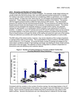 IMIA – WGP 42 (05)
14
2.B.3 Grouping and Number of Turbine Stages
Turbines are often described by the number of stages. For example, single stage turbines are
usually small units that drive pumps, fans, and other general purpose equipment in a facility.
For medium size steam turbines that drive air conditioning chillers or generators, 4 to 10 stages
may be utilized. In large size units, there may be 12 to 40 stages driving generators or other
equipment. These stages may be grouped into different sections of the turbine. The section
with the highest pressure levels is called the high pressure (HP) section. The intermediate
pressure (IP) section has the mid-level pressure levels. The low pressure (LP) section has the
lowest pressure levels and discharges to the condenser or backpressure system. The turbine
sections can be packaged into separate sections in a single turbine casing, into separate
casings for each section, or in combination (HP/IP turbines in one casing and LP turbine in
another). In addition, in many LP turbines and some HP and IP turbines, there are two turbines
connected together in the same casing but in opposing directions to balance the thrust loads.
Flow to these turbines is through the center of the casing and exits from each end of the turbine.
These are referred to as turbines with double flows (i.e., opposing flowpaths on same shaft).
The MW rating of the steam turbine, however, may not be indicative of the number of sections
or casings which make up the turbine. This is exemplified in Figure 2 where a 750 MW turbine
could consist of 2, 3 or 4 casings. Of course the fewer number of casings and stages for the
same steam conditions results in high loadings and larger size blading for these model turbines,
particularly in the last stage. The selection of which configuration is utilized is dependent on
economics (cost and efficiency) and customer desires.
Figure 2 – Number of Turbine Casings as a Function of Steam Turbine Size
(Courtesy Mitsubishi Heavy Industries)
Consistent with the variation in the number of turbine casings, the last stage blades in the LP
section, which is the largest blade in the turbine, may range in size and materials over a broad
range. Figure 3 shows a typical suite of blade sizes that a manufacturer may utilize in their
steam turbines. Several manufacturers are now utilizing titanium material for the last stage
 