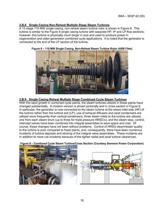 IMIA – WGP 42 (05)
18
2.B.8 Single Casing Non-Reheat Multiple Stage Steam Turbines
A 15 stage 110 MW single casing, non-reheat steam turbine rotor is shown in Figure 8. This
turbine is similar to the Figure 8 single casing turbine with separate HP, IP and LP flow sections;
however, this turbine is physically much larger in size and used to produce power in
cogeneration and older-generation combined cycle applications. It is noted that the generator is
connected to the end of the LP section of the turbine.
Figure 8 – 110 MW Single Casing, Non-Reheat Steam Turbine Rotor (HSB Files)
2.B.9 Single Casing Reheat Multiple Stage Combined Cycle Steam Turbines
With the rapid growth in combined cycle plants, the steam turbines utilized in these plants have
changed substantially. A modern version is shown pictorially and in cross section in Figure 9.
In particular, the generator is now connected to the steam turbine at the steam inlet side (HP) of
the turbine rather than the turbine exit (LP); use of exhaust diffusers and axial condensers are
utilized more frequently than vertical condensers; three steam inlets to the turbine are utilized,
one from each steam drum (up to three for triple pressure HRSG’s); and the steam stop, control,
intercept valves have been combined into integral assemblies to save space and cost. Of
course, these changes have not been without problems. Control of HRSG steam/water quality
to the turbine is poor compared to fossil plants, and, consequently, there have been numerous
incidents of turbine deposits and sticking of the integral valve assemblies. These incidents are
in addition to more rub incidents because of the tighter radial and axial turbine clearances.
Figure 9 – Combined Cycle Steam Turbine/Cross Section (Courtesy Siemens Power Corporation)
 